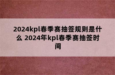 2024kpl春季赛抽签规则是什么 2024年kpl春季赛抽签时间